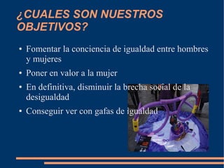 ¿CUALES SON NUESTROS
OBJETIVOS?
●
●
●
●
Fomentar la conciencia de igualdad entre hombres
y mujeres
Poner en valor a la mujer
En definitiva, disminuir la brecha social de la
desigualdad
Conseguir ver con gafas de igualdad