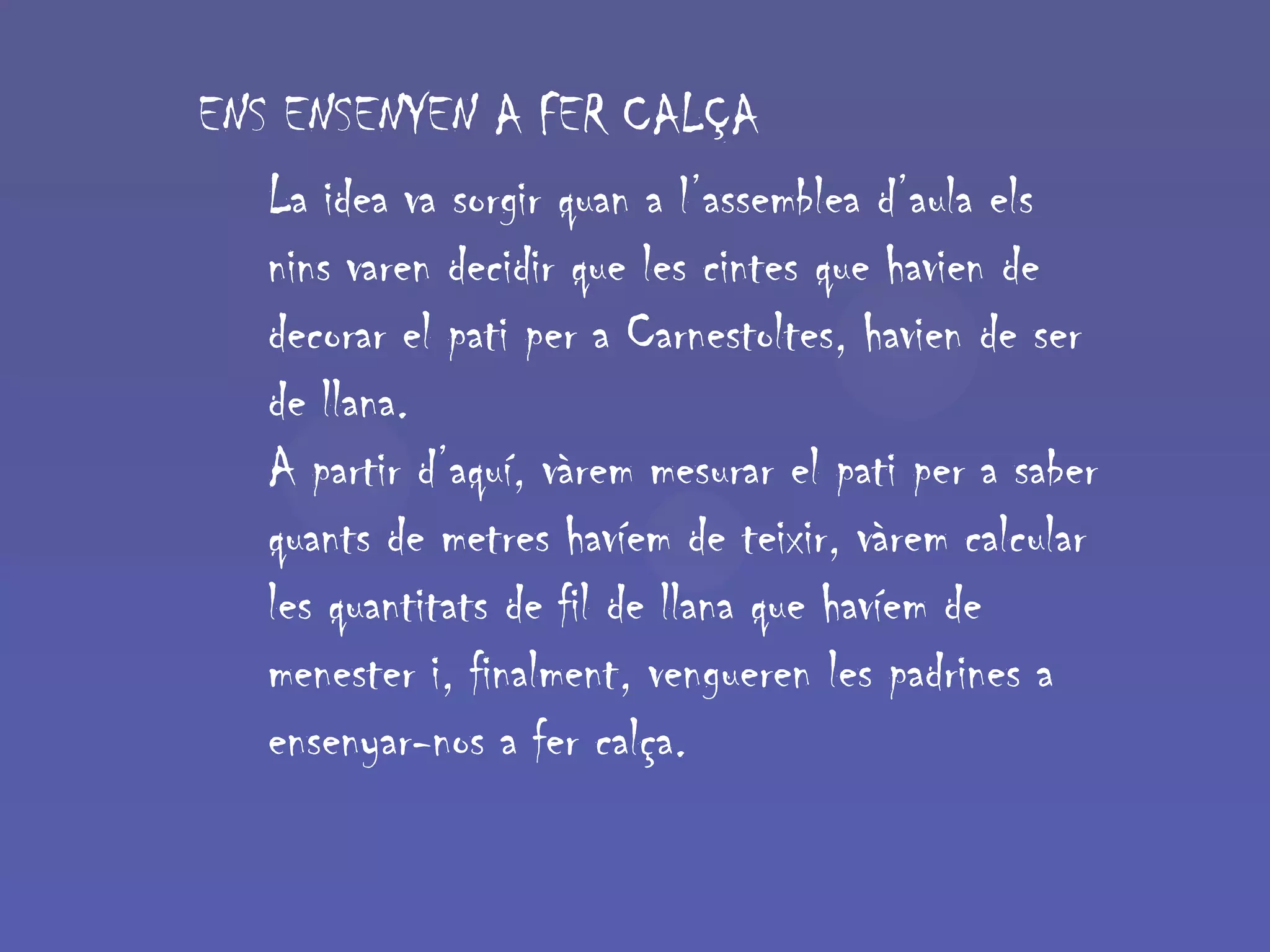 ENS ENSENYEN A FER CALÇA
   La idea va sorgir quan a l’assemblea d’aula els
   nins varen decidir que les cintes que havien de
   decorar el pati per a Carnestoltes, havien de ser
   de llana.
   A partir d’aquí, vàrem mesurar el pati per a saber
   quants de metres havíem de teixir, vàrem calcular
   les quantitats de fil de llana que havíem de
   menester i, finalment, vengueren les padrines a
   ensenyar-nos a fer calça.
 
