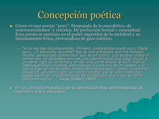 Concepción poética
 Creen en una poesía “pura”: Despojada de lo anecdótico, de
sentimentalismos” y retórica. De perfección formal y conceptual.
Esta poesía se sustenta en el poder sugeridor de la metáfora y es
intensamente lírica, provocadora de goce estético.
– “A mí me han incomprendido. Primero, llamándome poeta puro. Poeta
puro...¿Y eso cómo se come? Eso es una antigüalla que me molesta
mucho, porque eso quiere decir que es un tópico, que es falso desde el
primer día. Lo de poesía pura es una cosa francesa que luego ayudó a
un cierto rigor en la forma y en dar una cierta altura. Si pura implica
intelectualismo o frialdad, entonces es lo contrario de mi poesía, y el
que lo diga no me ha leído. Poesía pura quiere decir, repito, una cierta
elevación, un cierto rigor, un cierto cuidado: eso sí; pero nada que
pueda significar una disminución de la vitalidad, que a eso se llama
deshumanización...” Jorge Guillén (1983)
 En la concepción poética de la generación hay una tendencia al
equilibrio entre opuestos
 