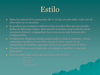 Estilo
 Entre los autores de la generación del 27 no hay un solo estilo. Cada uno de
ellos tiene su voz personal.
 Se produce una evolución estilística clara en todos ellos que nos permite
hablar de diferentes etapas. Básicamente se produce una evolución desde
una poesía formal y vanguardista hacia una poesía más humanizada y
comprometida.
 Versificación. Emplean estrofas tradicionales y clásicas (romance, soneto,
copla) pero, también el verso libre. Crean el ritmo a partir de las
repeticiones de palabras, esquemas sintácticos o paralelismo de ideas.
 El recurso literario más empleado es la imagen o metáfora (a menudo
surrealista)
 Entre los diferentes estilos que practican cabe destacar :
– Poesía Pura
– Neopopulismo
– Surrealismo
– Neorromanticismo
 