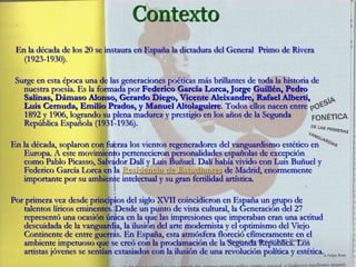 Contexto
En la década de los 20 se instaura en España la dictadura del General Primo de Rivera
(1923-1930).
Surge en esta época una de las generaciones poéticas más brillantes de toda la historia de
nuestra poesía. Es la formada por Federico García Lorca, Jorge Guillén, Pedro
Salinas, Dámaso Alonso, Gerardo Diego, Vicente Aleixandre, Rafael Alberti,
Luis Cernuda, Emilio Prados, y Manuel Altolaguirre. Todos ellos nacen entre
1892 y 1906, logrando su plena madurez y prestigio en los años de la Segunda
República Española (1931-1936).
En la década, soplaron con fuerza los vientos regeneradores del vanguardismo estético en
Europa. A este movimiento pertenecieron personalidades españolas de excepción
como Pablo Picasso, Salvador Dalí y Luis Buñuel. Dalí había vivido con Luis Buñuel y
Federico García Lorca en la Residencia de Estudiantes de Madrid, enormemente
importante por su ambiente intelectual y su gran fertilidad artística.
Por primera vez desde principios del siglo XVII coincidieron en España un grupo de
talentos líricos eminentes. Desde un punto de vista cultural, la Generación del 27
representó una ocasión única en la que las impresiones que imperaban eran una actitud
descuidada de la vanguardia, la ilusión del arte modernista y el optimismo del Viejo
Continente de entre guerras. En España, esta atmósfera floreció efímeramente en el
ambiente impetuoso que se creó con la proclamación de la Segunda República. Los
artistas jóvenes se sentían extasiados con la ilusión de una revolución política y estética.
 