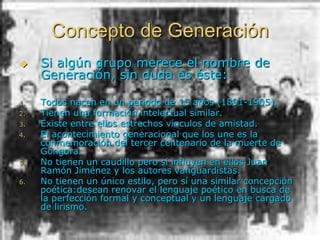 Concepto de Generación
 Si algún grupo merece el nombre de
Generación, sin duda es éste:
1. Todos nacen en un periodo de 15 años (1891-1905).
2. Tienen una formación intelectual similar.
3. Existe entre ellos estrechos vínculos de amistad.
4. El acontecimiento generacional que los une es la
conmemoración del tercer centenario de la muerte de
Góngora.
5. No tienen un caudillo pero sí influyen en ellos Juan
Ramón Jiménez y los autores vanguardistas.
6. No tienen un único estilo, pero sí una similar concepción
poética:desean renovar el lenguaje poético en busca de
la perfección formal y conceptual y un lenguaje cargado
de lirismo.
 