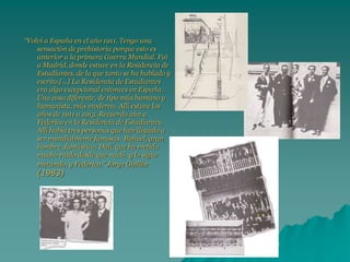 “Volví a España en el año 1911. Tengo una
sensación de prehistoria porque esto es
anterior a la primera Guerra Mundial. Fui
a Madrid, donde estuve en la Residencia de
Estudiantes, de la que tanto se ha hablado y
escrito.[...] La Residencia de Estudiantes
era algo excepcional entonces en España.
Una cosa diferente, de tipo más humano y
humanista, más moderno. Allí estuve los
años de 1911 a 1913. Recuerdo aún a
Federico en la Residencia de Estudiantes.
Allí había tres personas que han llegado a
ser mundialmente famosas: Buñuel, gran
hombre, fantástico; Dalí, que ha metido
mucho ruido desde que nació, y lo sigue
metiendo, y Federico.” Jorge Guillén
(1983)
 