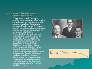 3. Hubo estrechos vínculos de
amistad entre ellos.
“Pero sobre todo hemos
tenido una singularidad única
en la historia: que hemos sido
siempre amigos hasta hoy
mismo. Y esto no es frecuente.
Nosotros hemos sido amigos a
través de lo que llamamos en
términos históricos
“vicisitudes” de la historia.
Conocimos una dictadura,
luego la Guerra Civil, la
espantosa Guerra Civil de
unos y de otros, luego el
destierro o el exilio, el
regreso, unos aquí, otros
allá... y todos amigos. A mí
cuando ha venido algún
majadero a preguntarme qué
me parecía que le dieran el
Premio Nobel a Vicente
Aleixandre he respondido:
¿Pero qué me va a parecer?
Pues muy bien, si es amigo
mío de toda la vida.” Jorge
Guillén (1983)
 