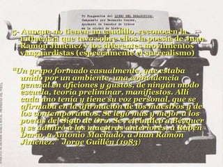 5- Aunque no tienen un caudillo, reconocen la
influencia que tuvo sobre ellos la poesía de Juan
Ramón Jiménez y los diferentes movimientos
vanguardistas (especialmente el surrealismo)
“Un grupo formado casualmente, que estaba
unido por un ambiente, una coincidencia
general en aficiones y gustos, de ningún modo
escuela, teoría preliminar, manifiestos. Allí
cada uno tenía y tiene su voz personal, que se
afirmaba en la afirmación de los maestros y de
los contemporáneos. Se leyó más y mejor a los
poetas del Siglo de Oro. Se reivindicó a Bécquer
y se admiró a los maestros anteriores, a Rubén
Darío, a Antonio Machado, a Juan Ramón
Jiménez.” Jorge Guillén (1983)
 