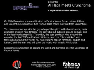 presents: Al Haca meets Crunchtime. A night with Basswise! attitude. On 19th December you are all invited in Fabrica Venue for an unique Al Haca and Crunchtime experience: Cee from Al Haca meets Rawbird from Crunchtime.  You can also meet up with the guy who put the glitch in Bucharest scene, main promoter of glitch-hop: Unlocka, the guy who put dubstep into .ro domain, one of the leading dubstep DJs : Tony031r, the bass predator who amazed the crowd at the last TMBase Festival: Whiteroly and the  “ blood drinker ”  who traveled all around the world: MC Nosferatu(he raps in romanian, english and italian!) and the man who will paint the music with visuals: VJ Schultz. Experience sounds from all around the world and Romania on 19th December at Fabrica Venue.  www.basswise-crew.com [email_address] 19th Dec/ Club Fabrica 