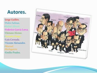 Autores.
•Jorge Guillén.
•Pedro Salinas.
•Rafael Alberti.
•Federico García Lorca.
•Dámaso Alonso.
•Gerardo Diego.
•Luis Cernuda.
•Vicente Aleixandre.
•Manuel
Altolaguirre.
•Emilio Prados.
 