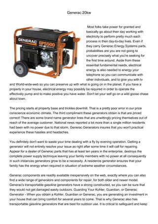 Generac 20kw


                                                        Most folks take power for granted and
                                                       basically go about their day working with
                                                       electricity to perform pretty much each
                                                       process in their day-to-day lives. Even if
                                                       they carry Generac Energy Systems parts,
                                                       probabilities are you are not going to
                                                       uncover precisely what you're seeking for
                                                       the first time around. Aside from these
                                                       essential fundamental needs, electrical
                                                       energy is also needed to energy your
                                                       telephone so you can communicate with
                                                       other individuals, and to give you with tv
and World-wide-web so you can preserve up with what is going on in the planet. If you have a
properly in your house, electrical energy may possibly be required in order to operate the
effectively pump and to make positive you have water. Don't let your self go on a wild goose chase
about town.


The pricing starts at property base and trickles downhill. That is a pretty poor error in our price
conscience economic climate. The third compliment these generators obtain is that are priced
correct! There are some brand name generator lines that are unwittingly pricing themselves out of
reach of the average customer. National news reported a lot more than a single million residents
had been with no power due to that storm. Generac Generators insures that you won't practical
experience these hassles and headaches.


You definitely don't want to waste your time dealing with a fly by evening operation. Getting a
generator will not entirely resolve your issue as right after some time it will call for repairing.
Appear for a dealer of Generac parts that has at least ten years in the enterprise. destroys the
complete power supply technique leaving your family members with no power at all consequently
in such instances generators grow to be a necessity. A residence generator ensures that your
family has the energy when required in situation of extreme weather circumstances.


Generac components are readily available inexpensively on the web, exactly where you can also
find a wide range of generators and components for repair, for both older and newer model.
Generac's transportable gasoline generators have a strong constructed, so you can be sure that
they would not get damaged easily outdoors. Guarding Your Kohler, Guardian, or Generac
Generator - When you obtain a Kohler, Guardian or Generac, you are generating an investment in
your house that can bring comfort for several years to come. That is why Generac also has
transportable gasoline generators that are best for outdoor use. It is critical to safeguard and keep
 
