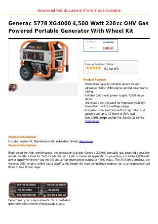 Download this document if link is not clickable


Generac 5778 XG4000 4,500 Watt 220cc OHV Gas
Powered Portable Generator With Wheel Kit
                                                               List Price :   $1,048.00

                                                                   Price :
                                                                              $849.00



                                                              Average Customer Rating

                                                                               5.0 out of 5



                                                          Product Feature
                                                          q   Professional-quality portable generator with
                                                              advanced 220cc OHVI engine and full-wrap frame
                                                              tubing
                                                          q   Reliable 3,600-watt power supply; 4,500 surge
                                                              watts
                                                          q   Illuminated control panel for improved visibility;
                                                              Power Bar monitors wattage usage
                                                          q   4.5-gallon steel fuel tank with incorporated fuel
                                                              gauge; runs up to 13 hours at 50% load
                                                          q   Non-CARB Compliant/Not For Sale In California
                                                          q   Read more




Product Description
Includes Engine Oil, Maintenance Kit, Instruction Sheets Read more
Product Description

Engineered for high performance, the professional-grade Generac XG4000 portable gas-powered generator
(model 5778) is ideal for both residential and light commercial applications, providing a reliable 4,000-watt
power supply wherever you need it and a maximum power output of 4,500 watts. The XG Series employs the
Generac OHVI engine, which has a significantly longer life than competitive engines--up to an unprecedented
three to four times longer




Determine your requirements for a portable
generator: click here to view wattage charts.
 