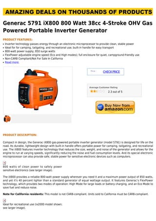 Generac 5791 iX800 800 Watt 38cc 4-Stroke OHV Gas
Powered Portable Inverter Generator
PRODUCT FEATURES:
Inverter technology passes energy through an electronic microprocessor to provide clean, stable powerq
Ideal for for camping, tailgating, and recreational use; built-in handle for easy transportq
800-watt power supply; 850 surge wattsq
FlexPower adjustable engine speed (Eco and High modes); full enclosure for quiet, campground-friendly useq
Non-CARB Compliant/Not For Sale In Californiaq
Read moreq
Price :
CHECKPRICE
Average Customer Rating
2.3 out of 5
PRODUCT DESCRIPTION:
Compact in design, the Generac iX800 gas-powered portable inverter generator (model 5791) is designed for life on the
road. Its durable, lightweight design with built-in handle offers portable power for camping, tailgating, and recreational
use. The iX800 features inverter technology that reduces the size, weight, and noise of the generator and allows for the
engine to run at varying speeds, significantly reducing the noise and fuel consumption levels. And its special electronic
microprocessor can also provide safe, stable power for sensitive electronic devices such as computers.
800 watts of clean power to safely power
sensitive electronics (see larger image).
The iX800 provides a reliable 800-watt power supply wherever you need it and a maximum power output of 850 watts,
and yet it's 40 percent lighter than a standard generator of equal wattage output. It features Generac's FlexPower
technology, which provides two modes of operation: High Mode for large loads or battery charging, and an Eco Mode to
save fuel and reduce noise.
Note for California residents: This model is not CARB-compliant. Units sold to California must be CARB-compliant.
Ideal for recreational use (ix2000 model shown;
see larger image).
 