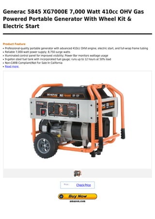 Generac 5845 XG7000E 7,000 Watt 410cc OHV Gas
Powered Portable Generator With Wheel Kit &
Electric Start


Product Feature
q   Professional-quality portable generator with advanced 410cc OHVI engine, electric start, and full-wrap frame tubing
q   Reliable 7,000-watt power supply; 8,750 surge watts
q   Illuminated control panel for improved visibility; Power Bar monitors wattage usage
q   9-gallon steel fuel tank with incorporated fuel gauge; runs up to 12 hours at 50% load
q   Non-CARB Compliant/Not For Sale In California
q   Read more




                                                   Price :
                                                             Check Price
 
