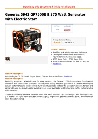 Download this document if link is not clickable


Generac 5943 GP7500E 9,375 Watt Generator
with Electric Start
                                                                   List Price :   $1,236.00

                                                                       Price :
                                                                                  $999.00



                                                                  Average Customer Rating

                                                                                   3.6 out of 5



                                                              Product Feature
                                                              q   Steel fuel tank with incorporated fuel gauge
                                                              q   Locking fold-down handles and wheel kit
                                                              q   Hour meter with maintenance resets
                                                              q   9,375 Surge Watts / 7,500 Rated Watts
                                                              q   Non-CARB Compliant/Not For Sale In California
                                                              q   Read more




Product Description
Includes Engine Oil, Oil Funnel, Plug-In Battery Charger, Instruction Sheets Read more
Product Description
Featuring a compact, wheeled frame for easy transport, the Generac 7,500-Watt Portable Gas-Powered
Generator with Electric Start provides a reliable power supply wherever you need it. A Generac OHV engine
delivers performance and power, while a sturdy steel-tube cradle protects the generator's exterior. For safe and
comfortable use, the circuit-breaker outlets prevent power overloads, and the low-tone muffler makes for ultra
quiet operation.

.caption { font-family: Verdana, Helvetica neue, Arial, serif; font-size: 10px; font-weight: bold; font-style: italic;
} ul.indent { list-style: inside disc; text-indent: 20px; } img.withlink {border:1px black solid;} a.nodecoration
{text-decoration: none}
 