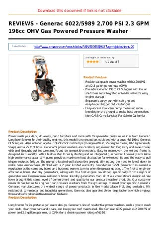 Download this document if link is not clickable
REVIEWS - Generac 6022/5989 2,700 PSI 2.3 GPM
196cc OHV Gas Powered Pressure Washer
Product Details :
http://www.amazon.com/exec/obidos/ASIN/B004S8JHLS?tag=hijabfashions-20
Average Customer Rating
4.1 out of 5
Product Feature
Residential-grade power washer with 2,700 PSIq
and 2.3 gallon per minute (GPM)
Powerful Generac 196cc OHV engine with low oilq
shutdown and integrated unloader valve for easy
engine startup
Ergonomic spray gun with soft grip andq
easy-to-pull trigger reduces fatigue
Easy-access axial cam pump means no moreq
kneeling on the ground to make hose connections
Non-CARB Compliant/Not For Sale In Californiaq
Product Description
Power wash your deck, driveway, patio furniture and more with this powerful pressure washer from Generac.
Long been known for their quality engines, this model is no exception, equipped with a powerful 196cc Generac
OHV engine. Also included are four Quick-Click nozzle tips (0-degree Blast, 25-degree Clean, 40-degree Wash,
Soap), and a 25 foot hose. Generac's power washers are carefully engineered for longevity and ease of use,
with well thought-out features not found on competitive models. Easy to maneuver, the welded frame is
designed for durability, with a built-in step for easy starting and an integrated gun holster. The easily accessible
high-performance axial cam pump provides maximum heat dissipation for extended life and the easy to pull
trigger reduces fatigue. The pump is located well above the ground, eliminating the need to kneel down to
make hose connections. Backed with a 2 year limited warranty. Founded in 1959, Generac has earned a
reputation as the company home and business owners turn to when the power goes out. The first to engineer
affordable home standby generators, along with the first engine developed specifically for the rigors of
generator use, Generac now sells more home standby generators than all of our competitors combined. We
have brought this same level of commitment and quality to our pressure washer products. Our customer
research has led us to engineer our pressure washers from the ground up, to meet your specific demands.
Generac manufactures the widest range of power products in the marketplace including portable, RV,
residential, commercial and industrial generators. Generac also operates three large factories which employs
thousands of workers in the American Midwest.
Product Description
Long known for its portable generator design, Generac's line of residential power washers enable you to wash
your deck, clean your cars and boats, and keep your roof maintained. The Generac 6022 provides 2,700 PSI of
power and 2.3 gallons per minute (GPM) for a cleaning power rating of 6210.
 