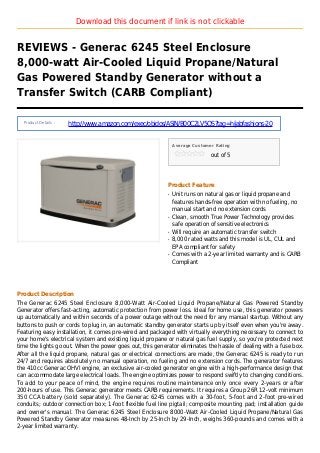 Download this document if link is not clickable
REVIEWS - Generac 6245 Steel Enclosure
8,000-watt Air-Cooled Liquid Propane/Natural
Gas Powered Standby Generator without a
Transfer Switch (CARB Compliant)
Product Details :
http://www.amazon.com/exec/obidos/ASIN/B00C2LV5QS?tag=hijabfashions-20
Average Customer Rating
out of 5
Product Feature
Unit runs on natural gas or liquid propane andq
features hands-free operation with no fueling, no
manual start and no extension cords
Clean, smooth True Power Technology providesq
safe operation of sensitive electronics
Will require an automatic transfer switchq
8,000 rated watts and this model is UL, CUL andq
EPA compliant for safety
Comes with a 2-year limited warranty and is CARBq
Compliant
Product Description
The Generac 6245 Steel Enclosure 8,000-Watt Air-Cooled Liquid Propane/Natural Gas Powered Standby
Generator offers fast-acting, automatic protection from power loss. Ideal for home use, this generator powers
up automatically and within seconds of a power outage without the need for any manual startup. Without any
buttons to push or cords to plug in, an automatic standby generator starts up by itself even when you're away.
Featuring easy installation, it comes pre-wired and packaged with virtually everything necessary to connect to
your home's electrical system and existing liquid propane or natural gas fuel supply, so you're protected next
time the lights go out. When the power goes out, this generator eliminates the hassle of dealing with a fuse box.
After all the liquid propane, natural gas or electrical connections are made, the Generac 6245 is ready to run
24/7 and requires absolutely no manual operation, no fueling and no extension cords. The generator features
the 410cc Generac OHVI engine, an exclusive air-cooled generator engine with a high-performance design that
can accommodate large electrical loads. The engine optimizes power to respond swiftly to changing conditions.
To add to your peace of mind, the engine requires routine maintenance only once every 2-years or after
200-hours of use. This Generac generator meets CARB requirements. It requires a Group 26R 12-volt minimum
350 CCA battery (sold separately). The Generac 6245 comes with a 30-foot, 5-foot and 2-foot pre-wired
conduits; outdoor connection box; 1-foot flexible fuel line pigtail; composite mounting pad; installation guide
and owner's manual. The Generac 6245 Steel Enclosure 8000-Watt Air-Cooled Liquid Propane/Natural Gas
Powered Standby Generator measures 48-Inch by 25-Inch by 29-Inch, weighs 360-pounds and comes with a
2-year limited warranty.
 