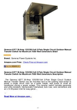 Generac 6377 30-Amp 125/250-Volt 2-Pole Single Circuit Outdoor
Manual Transfer Switch for Maximum 7500-Watt Generators Detail
Generac 6377 30-Amp 125/250-Volt 2-Pole Single Circuit Outdoor Manual
Transfer Switch for Maximum 7500-Watt Generators Detail
Brand: Generac Power Systems Inc
Amazon.com Price: Check Price at Amazon.com
Generac 6377 30-Amp 125/250-Volt 2-Pole Single Circuit Outdoor Manual
Transfer Switch for Maximum 7500-Watt Generators Description
The Generac 6377 30-Amp 125/250-Volt 2-Pole Single Circuit Outdoor
Manual Transfer Switch can be mounted next to the existing load center to
power a single circuit such as a water heater, well pump or small air
conditioner during a power outage. This transfer switch includes generator
and utility breakers mechanically interlocked, lock nuts, wire connectors and
an L14-30 power inlet for easy gener...
...
Read More at Amazon.com...
1/1
 