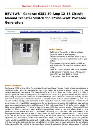 Download this document if link is not clickable
REVIEWS - Generac 6381 50-Amp 12-16-Circuit
Manual Transfer Switch for 12500-Watt Portable
Generators
Product Details :
http://www.amazon.com/exec/obidos/ASIN/B009TNWQVU?tag=hijabfashions-20
Average Customer Rating
out of 5
Product Feature
Safely switch from utility to 50-amp portableq
generator power in an emergency
Interchangeable circuit breakers make it easy toq
reconfigure, replace or expand the circuits in your
switch
Directly powers hard-wired appliances such asq
your furnace (gas/oil only), well pump and septic
pump
Includes 12-circuit breakers that can be expandedq
to 16 with a wire harness, conduit, fittings, wire
connectors and an installation manual
Comes with a 2-year limited warrantyq
Product Description
The Generac 6381 50-Amp 12-16 Circuit Indoor Flush-Mount Manual Transfer Switch eliminates the hassle of
running extension cords from your generator to your appliances during a power outage. Instead, connect your
portable generator to the Generac 6381 manual transfer switch which allows you to safely switch from utility to
portable generator power in emergencies and power critical circuits through your home's electrical system.
This 50-Amp transfer switch's enclosure is made to NEMA 3R specifications and can be conveniently installed
flush or surface mounted indoors and includes 12-circuit breakers that can be expanded to 16, with a wire
harness, conduit, fittings, wire connectors and an installation manual. The Generac 6381 Transfer Switch
accommodates Arc-Fault/GFCI breakers to meet the latest code requirements and installs like a subpanel in a
basement, garage or interior room and features a CS6365 male power inlet. This transfer switch includes (3)
15-Amp one-pole breakers, (3) 20-Amp one-pole breakers, (1) 20-Amp two-pole breaker, (1) two-pole 30-Amp
breaker, (1) 50-Amp two-pole breaker and includes dual-Watt meters to help you balance loads on your
generator to avoid premature burnout. This transfer switch requires a 100-Amp 2-pole main breaker in the
existing load center. The Generac 6381 30-Amp 6-12 Circuit Indoor Manual Transfer Switch is UL Listed, made
in the USA and backed by a 2-year limited warranty and measures 18-inch by 18-inch by 4-inch and weighs
29-pounds. This item can be used with GP15000E, GP17500E, XG10000E, XP10000E generators (XP units
require a switch neutral kit). Generac transfer switches should be installed by a professional electrician familiar
with electrical wiring and code. Generac manufactures the widest range of power products in the marketplace
including portable, RV, residential, commercial and industrial generators. Generac also operates three large
 