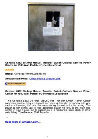 Generac 6382 30-Amp Manual Transfer Switch Outdoor Service Power
Center for 7500-Watt Portable Generators Detail
Generac 6382 30-Amp Manual Transfer Switch Outdoor Service Power
Center for 7500-Watt Portable Generators Detail
Brand: Generac Power Systems Inc
Amazon.com Price: Check Price at Amazon.com
Generac 6382 30-Amp Manual Transfer Switch Outdoor Service Power
Center for 7500-Watt Portable Generators Description
The Generac 6382 30-Amp 125/250-Volt Transfer Switch Power Center
combines service entry equipment and manual transfer equipment into one
cabinet eliminating the need for separate equipment and extra wiring. This
power center allows you to feed generator power not only to the main load
center in your house, but to subpanels in a workshop, barn, dock or other
outbuilding. The Generac 6382 Transfer ...
...
Read More at Amazon.com...
1/1
 