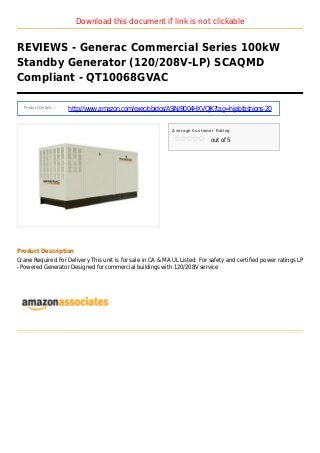 Download this document if link is not clickable
REVIEWS - Generac Commercial Series 100kW
Standby Generator (120/208V-LP) SCAQMD
Compliant - QT10068GVAC
Product Details :
http://www.amazon.com/exec/obidos/ASIN/B004HXVQJK?tag=hijabfashions-20
Average Customer Rating
out of 5
Product Description
Crane Required For Delivery This unit is for sale in CA & MA UL Listed: For safety and certified power ratings LP
- Powered Generator Designed for commercial buildings with 120/208V service
 