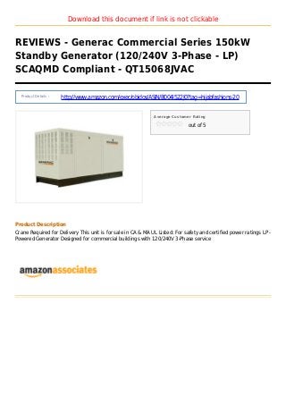 Download this document if link is not clickable
REVIEWS - Generac Commercial Series 150kW
Standby Generator (120/240V 3-Phase - LP)
SCAQMD Compliant - QT15068JVAC
Product Details :
http://www.amazon.com/exec/obidos/ASIN/B004I522J0?tag=hijabfashions-20
Average Customer Rating
out of 5
Product Description
Crane Required for Delivery This unit is for sale in CA & MA UL Listed: For safety and certified power ratings LP -
Powered Generator Designed for commercial buildings with 120/240V 3-Phase service
 