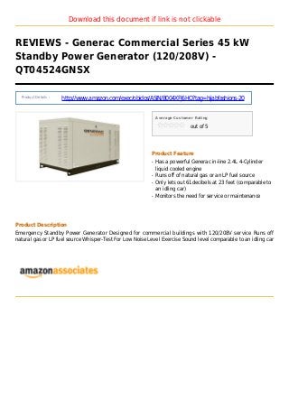 Download this document if link is not clickable
REVIEWS - Generac Commercial Series 45 kW
Standby Power Generator (120/208V) -
QT04524GNSX
Product Details :
http://www.amazon.com/exec/obidos/ASIN/B004XFJ6HQ?tag=hijabfashions-20
Average Customer Rating
out of 5
Product Feature
Has a powerful Generac in-line 2.4L 4-Cylinderq
liquid cooled engine
Runs off of natural gas or an LP fuel sourceq
Only lets out 61decibels at 23 feet (comparable toq
an idling car)
Monitors the need for service or maintenanceq
Product Description
Emergency Standby Power Generator Designed for commercial buildings with 120/208V service Runs off
natural gas or LP fuel source Whisper-Test For Low Noise Level Exercise Sound level comparable to an idling car
 