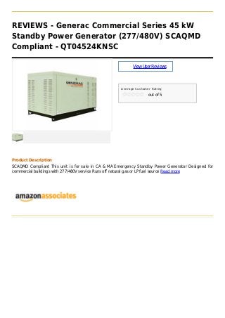 REVIEWS - Generac Commercial Series 45 kW
Standby Power Generator (277/480V) SCAQMD
Compliant - QT04524KNSC
ViewUserReviews
Average Customer Rating
out of 5
Product Description
SCAQMD Compliant This unit is for sale in CA & MA Emergency Standby Power Generator Designed for
commercial buildings with 277/480V service Runs off natural gas or LP fuel source Read more
 