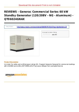 Download this document if link is not clickable
REVIEWS - Generac Commercial Series 60 kW
Standby Generator (120/208V - NG - Aluminum) -
QT06024GNAX
Product Details :
http://www.amazon.com/exec/obidos/ASIN/B007K35JUQ?tag=hijabfashions-20
Average Customer Rating
out of 5
Product Description
UL Listed: For safety and certified power ratings NG - Powered Generator Designed for commercial buildings
with 120/208V service WILL NOT WORK with LP fuel source Whisper-Test Low Speed Exercise
 