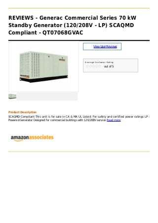 REVIEWS - Generac Commercial Series 70 kW
Standby Generator (120/208V - LP) SCAQMD
Compliant - QT07068GVAC
ViewUserReviews
Average Customer Rating
out of 5
Product Description
SCAQMD Compliant This unit is for sale in CA & MA UL Listed: For safety and certified power ratings LP -
Powered Generator Designed for commercial buildings with 120/208V service Read more
 