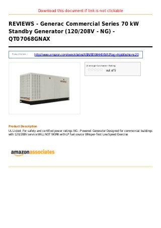 Download this document if link is not clickable
REVIEWS - Generac Commercial Series 70 kW
Standby Generator (120/208V - NG) -
QT07068GNAX
Product Details :
http://www.amazon.com/exec/obidos/ASIN/B004HHE6WU?tag=hijabfashions-20
Average Customer Rating
out of 5
Product Description
UL Listed: For safety and certified power ratings NG - Powered Generator Designed for commercial buildings
with 120/208V service WILL NOT WORK with LP fuel source Whisper-Test Low Speed Exercise
 