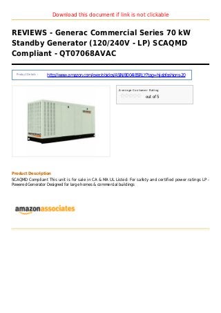Download this document if link is not clickable
REVIEWS - Generac Commercial Series 70 kW
Standby Generator (120/240V - LP) SCAQMD
Compliant - QT07068AVAC
Product Details :
http://www.amazon.com/exec/obidos/ASIN/B004I8SRLY?tag=hijabfashions-20
Average Customer Rating
out of 5
Product Description
SCAQMD Compliant This unit is for sale in CA & MA UL Listed: For safety and certified power ratings LP -
Powered Generator Designed for large homes & commercial buildings
 