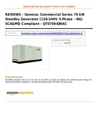 Download this document if link is not clickable
REVIEWS - Generac Commercial Series 70 kW
Standby Generator (120/240V 3-Phase - NG)
SCAQMD Compliant - QT07068JNAC
Product Details :
http://www.amazon.com/exec/obidos/ASIN/B004I8R1XY?tag=hijabfashions-20
Average Customer Rating
out of 5
Product Description
SCAQMD Compliant This unit is for sale in CA & MA UL Listed: For safety and certified power ratings NG -
Powered Generator Designed for commercial buildings with 120/240V 3-Phase service
 