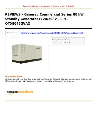Download this document if link is not clickable
REVIEWS - Generac Commercial Series 80 kW
Standby Generator (120/208V - LP) -
QT08046GVAX
Product Details :
http://www.amazon.com/exec/obidos/ASIN/B004HHL2HW?tag=hijabfashions-20
Average Customer Rating
out of 5
Product Description
UL Listed: For safety and certified power ratings LP Powered Generator Designed for commercial buildings with
120/208V service WILL NOT WORK with NG fuel source Whisper-Test Low Speed Exercise
 