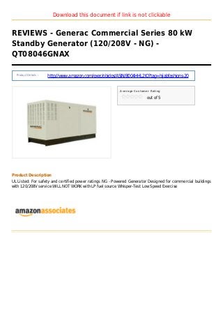 Download this document if link is not clickable
REVIEWS - Generac Commercial Series 80 kW
Standby Generator (120/208V - NG) -
QT08046GNAX
Product Details :
http://www.amazon.com/exec/obidos/ASIN/B004HHL2IQ?tag=hijabfashions-20
Average Customer Rating
out of 5
Product Description
UL Listed: For safety and certified power ratings NG - Powered Generator Designed for commercial buildings
with 120/208V service WILL NOT WORK with LP fuel source Whisper-Test Low Speed Exercise
 