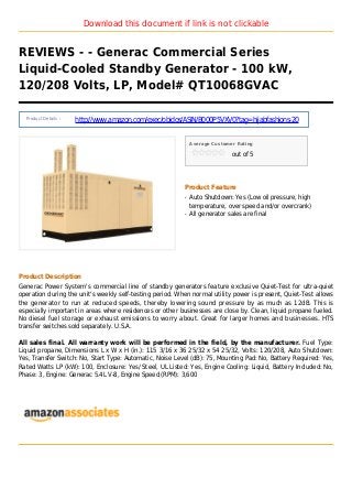 Download this document if link is not clickable
REVIEWS - - Generac Commercial Series
Liquid-Cooled Standby Generator - 100 kW,
120/208 Volts, LP, Model# QT10068GVAC
Product Details :
http://www.amazon.com/exec/obidos/ASIN/B000P5VXV0?tag=hijabfashions-20
Average Customer Rating
out of 5
Product Feature
Auto Shutdown: Yes (Low oil pressure, highq
temperature, over speed and/or overcrank)
All generator sales are finalq
Product Description
Generac Power System's commercial line of standby generators feature exclusive Quiet-Test for ultra-quiet
operation during the unit's weekly self-testing period. When normal utility power is present, Quiet-Test allows
the generator to run at reduced speeds, thereby lowering sound pressure by as much as 12dB. This is
especially important in areas where residences or other businesses are close by. Clean, liquid propane fueled.
No diesel fuel storage or exhaust emissions to worry about. Great for larger homes and businesses. HTS
transfer switches sold separately. U.S.A.
All sales final. All warranty work will be performed in the field, by the manufacturer. Fuel Type:
Liquid propane, Dimensions L x W x H (in.): 115 3/16 x 36 25/32 x 54 25/32, Volts: 120/208, Auto Shutdown:
Yes, Transfer Switch: No, Start Type: Automatic, Noise Level (dB): 75, Mounting Pad: No, Battery Required: Yes,
Rated Watts LP (kW): 100, Enclosure: Yes/ Steel, UL Listed: Yes, Engine Cooling: Liquid, Battery Included: No,
Phase: 3, Engine: Generac 5.4L V-8, Engine Speed (RPM): 3,600
 
