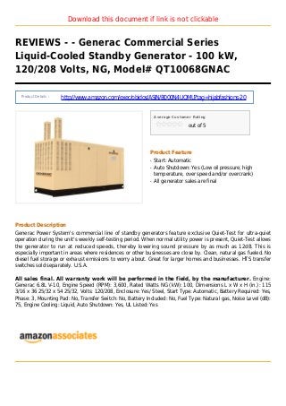Download this document if link is not clickable
REVIEWS - - Generac Commercial Series
Liquid-Cooled Standby Generator - 100 kW,
120/208 Volts, NG, Model# QT10068GNAC
Product Details :
http://www.amazon.com/exec/obidos/ASIN/B000N4UQMU?tag=hijabfashions-20
Average Customer Rating
out of 5
Product Feature
Start: Automaticq
Auto Shutdown: Yes (Low oil pressure, highq
temperature, over speed and/or overcrank)
All generator sales are finalq
Product Description
Generac Power System's commercial line of standby generators feature exclusive Quiet-Test for ultra-quiet
operation during the unit's weekly self-testing period. When normal utility power is present, Quiet-Test allows
the generator to run at reduced speeds, thereby lowering sound pressure by as much as 12dB. This is
especially important in areas where residences or other businesses are close by. Clean, natural gas fueled. No
diesel fuel storage or exhaust emissions to worry about. Great for larger homes and businesses. HTS transfer
switches sold separately. U.S.A.
All sales final. All warranty work will be performed in the field, by the manufacturer. Engine:
Generac 6.8L V-10, Engine Speed (RPM): 3,600, Rated Watts NG (kW): 100, Dimensions L x W x H (in.): 115
3/16 x 36 25/32 x 54 25/32, Volts: 120/208, Enclosure: Yes/ Steel, Start Type: Automatic, Battery Required: Yes,
Phase: 3, Mounting Pad: No, Transfer Switch: No, Battery Included: No, Fuel Type: Natural gas, Noise Level (dB):
75, Engine Cooling: Liquid, Auto Shutdown: Yes, UL Listed: Yes
 