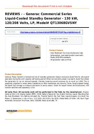 Download this document if link is not clickable
REVIEWS - - Generac Commercial Series
Liquid-Cooled Standby Generator - 130 kW,
120/208 Volts, LP, Model# QT13068GVSNY
Product Details :
http://www.amazon.com/exec/obidos/ASIN/B000P5TUWY?tag=hijabfashions-20
Average Customer Rating
out of 5
Product Feature
Auto Shutdown: Yes (Low oil pressure, highq
temperature, over speed and/or overcrank)
Meets 2009 EPA standardsq
All generator sales are finalq
Product Description
Generac Power System's Commercial line of standby generators feature exclusive Quiet-Test for ultra-quiet
operation during the unit's weekly self-testing period. When normal utility power is present, Quiet-Test allows
the generator to run at reduced speeds, thereby lowering sound pressure by as much as 12dB. This is
especially important in areas where residences or other businesses are close by. Clean, liquid propane fueled.
No diesel fuel storage or exhaust emissions to worry about. Great for larger homes and businesses. HTS
transfer switches sold separately. U.S.A.
All sales final. All warranty work will be performed in the field, by the manufacturer. Engine:
Generac 6.8L V-10, Engine Speed (RPM): 3,600, Battery Required: Yes, Engine Cooling: Liquid, Mounting Pad:
No, Auto Shutdown: Yes, Battery Included: No, Transfer Switch: No, Fuel Type: Liquid propane, UL Listed: Yes,
Phase: 3, Dimensions L x W x H (in.): 115 3/16 x 36 25/32 x 54 25/32, Rated Watts LP (kW): 130, Start Type:
Automatic, Enclosure: Yes/ Steel, Volts: 120/208, Noise Level (dB): 74
 