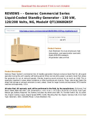 Download this document if link is not clickable
REVIEWS - - Generac Commercial Series
Liquid-Cooled Standby Generator - 130 kW,
120/208 Volts, NG, Model# QT13068GNSY
Product Details :
http://www.amazon.com/exec/obidos/ASIN/B000N4UQOI?tag=hijabfashions-20
Average Customer Rating
out of 5
Product Feature
Auto Shutdown: Yes (Low oil pressure, highq
temperature, over speed and/or overcrank)
Meets 2009 EPA standardsq
All generator sales are finalq
Product Description
Generac Power System's commercial line of standby generators feature exclusive Quiet-Test for ultra-quiet
operation during the unit's weekly self-testing period. When normal utility power is present, Quiet-Test allows
the generator to run at reduced speeds, thereby lowering sound pressure by as much as 12dB. This is
especially important in areas where residences or other businesses are close by. Clean, natural gas fueled. No
diesel fuel storage or exhaust emissions to worry about. Great for larger homes and businesses. RTS transfer
switches sold separately. U.S.A.
All sales final. All warranty work will be performed in the field, by the manufacturer. Enclosure: Yes/
Steel, Rated Watts NG (kW): 130, Dimensions L x W x H (in.): 115 3/16 x 36 25/32 x 54 25/32, Fuel Type:
Natural gas, Battery Required: Yes, Battery Included: No, Noise Level (dB): 74, Transfer Switch: No, UL Listed:
Yes, Engine Cooling: Liquid, Engine Speed (RPM): 3,600, Mounting Pad: No, Engine: Generac 6.8L V-10, Start
Type: Automatic, Volts: 120/208, Phase: 3, Auto Shutdown: Yes
 