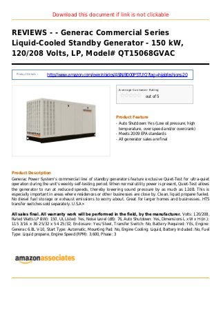 Download this document if link is not clickable
REVIEWS - - Generac Commercial Series
Liquid-Cooled Standby Generator - 150 kW,
120/208 Volts, LP, Model# QT15068GVAC
Product Details :
http://www.amazon.com/exec/obidos/ASIN/B000P5TUY2?tag=hijabfashions-20
Average Customer Rating
out of 5
Product Feature
Auto Shutdown: Yes (Low oil pressure, highq
temperature, over speed and/or overcrank)
Meets 2009 EPA standardsq
All generator sales are finalq
Product Description
Generac Power System's commercial line of standby generators feature exclusive Quiet-Test for ultra-quiet
operation during the unit's weekly self-testing period. When normal utility power is present, Quiet-Test allows
the generator to run at reduced speeds, thereby lowering sound pressure by as much as 12dB. This is
especially important in areas where residences or other businesses are close by. Clean, liquid propane fueled.
No diesel fuel storage or exhaust emissions to worry about. Great for larger homes and businesses. HTS
transfer switches sold separately. U.S.A>
All sales final. All warranty work will be performed in the field, by the manufacturer. Volts: 120/208,
Rated Watts LP (kW): 150, UL Listed: Yes, Noise Level (dB): 76, Auto Shutdown: Yes, Dimensions L x W x H (in.):
115 3/16 x 36 25/32 x 54 25/32, Enclosure: Yes/ Steel, Transfer Switch: No, Battery Required: YEs, Engine:
Generac 6.8L V-10, Start Type: Automatic, Mounting Pad: No, Engine Cooling: Liquid, Battery Included: No, Fuel
Type: Liquid propane, Engine Speed (RPM): 3,600, Phase: 3
 