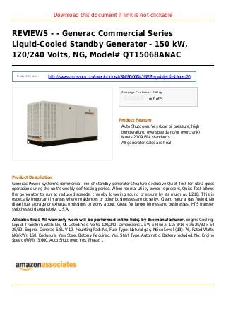 Download this document if link is not clickable
REVIEWS - - Generac Commercial Series
Liquid-Cooled Standby Generator - 150 kW,
120/240 Volts, NG, Model# QT15068ANAC
Product Details :
http://www.amazon.com/exec/obidos/ASIN/B000N4Y6PI?tag=hijabfashions-20
Average Customer Rating
out of 5
Product Feature
Auto Shutdown: Yes (Low oil pressure, highq
temperature, over speed and/or overcrank)
Meets 2009 EPA standardsq
All generator sales are finalq
Product Description
Generac Power System's commercial line of standby generators feature exclusive Quiet-Test for ultra-quiet
operation during the unit's weekly self-testing period. When normal utility power is present, Quiet-Test allows
the generator to run at reduced speeds, thereby lowering sound pressure by as much as 12dB. This is
especially important in areas where residences or other businesses are close by. Clean, natural gas fueled. No
diesel fuel storage or exhaust emissions to worry about. Great for larger homes and businesses. HTS transfer
switches sold separately. U.S.A.
All sales final. All warranty work will be performed in the field, by the manufacturer. Engine Cooling:
Liquid, Transfer Switch: No, UL Listed: Yes, Volts: 120/240, Dimensions L x W x H (in.): 115 3/16 x 36 25/32 x 54
25/32, Engine: Generac 6.8L V-10, Mounting Pad: No, Fuel Type: Natural gas, Noise Level (dB): 76, Rated Watts
NG (kW): 150, Enclosure: Yes/ Steel, Battery Required: Yes, Start Type: Automatic, Battery Included: No, Engine
Speed (RPM): 3,600, Auto Shutdown: Yes, Phase: 1
 