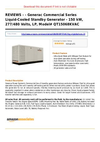 Download this document if link is not clickable
REVIEWS - - Generac Commercial Series
Liquid-Cooled Standby Generator - 150 kW,
277/480 Volts, LP, Model# QT15068KVAC
Product Details :
http://www.amazon.com/exec/obidos/ASIN/B000P5TUKG?tag=hijabfashions-20
Average Customer Rating
4.8 out of 5
Product Feature
Ultra-Quiet Mode with Whisper-Test feature forq
near-silent operation during self-testing
Auto Shutdown: Yes (Low oil pressure, highq
temperature, over speed and/or overcrank)
Meets 2009 EPA standardsq
All generator sales are finalq
Product Description
Generac Power System's Commercial line of standby generators feature exclusive Whisper-Test for ultra-quiet
operation during the unit's weekly self-testing period. When normal utility power is present, Quiet-Test allows
the generator to run at reduced speeds, thereby lowering sound pressure by as much as 12dB. This is
especially important in areas where residences or other businesses are close by. Clean, liquid propane fueled.
No diesel fuel storage or exhaust emissions to worry about. Great for larger homes and businesses. HTS
transfer switches sold separately. U.S.A.
All sales final. All warranty work will be performed in the field, by the manufacturer. UL Listed: Yes,
Transfer Switch: No, Engine Speed (RPM): 3,600, Mounting Pad: No, Rated Watts LP (kW): 150, Battery Included:
No, Engine: Generac 6.8L V-10, Fuel Type: Liquid propane, Auto Shutdown: Yes, Volts: 277/480, Dimensions L x
W x H (in.): 115 3/16 x 36 25/32 x 54 25/32, Phase: 3, Enclosure: Yes/ Steel, Engine Cooling: Liquid, Start Type:
Automatic, Noise Level (dB): 76, Battery Required: Yes
 