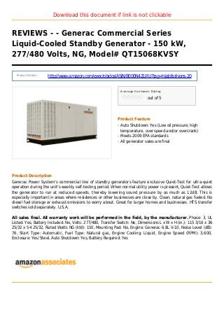 Download this document if link is not clickable
REVIEWS - - Generac Commercial Series
Liquid-Cooled Standby Generator - 150 kW,
277/480 Volts, NG, Model# QT15068KVSY
Product Details :
http://www.amazon.com/exec/obidos/ASIN/B000N4ZUXU?tag=hijabfashions-20
Average Customer Rating
out of 5
Product Feature
Auto Shutdown: Yes (Low oil pressure, highq
temperature, over speed and/or overcrank)
Meets 2009 EPA standardsq
All generator sales are finalq
Product Description
Generac Power System's commercial line of standby generators feature exclusive Quiet-Test for ultra-quiet
operation during the unit's weekly self-testing period. When normal utility power is present, Quiet-Test allows
the generator to run at reduced speeds, thereby lowering sound pressure by as much as 12dB. This is
especially important in areas where residences or other businesses are close by. Clean, natural gas fueled. No
diesel fuel storage or exhaust emissions to worry about. Great for larger homes and businesses. HTS transfer
switches sold separately. U.S.A.
All sales final. All warranty work will be performed in the field, by the manufacturer. Phase: 3, UL
Listed: Yes, Battery Included: No, Volts: 277/480, Transfer Switch: No, Dimensions L x W x H (in.): 115 3/16 x 36
25/32 x 54 25/32, Rated Watts NG (kW): 150, Mounting Pad: No, Engine: Generac 6.8L V-10, Noise Level (dB):
76, Start Type: Automatic, Fuel Type: Natural gas, Engine Cooling: Liquid, Engine Speed (RPM): 3,600,
Enclosure: Yes/ Steel, Auto Shutdown: Yes, Battery Required: Yes
 