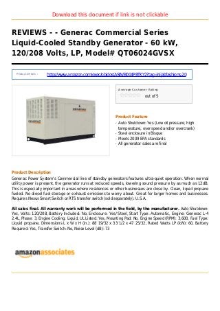 Download this document if link is not clickable
REVIEWS - - Generac Commercial Series
Liquid-Cooled Standby Generator - 60 kW,
120/208 Volts, LP, Model# QT06024GVSX
Product Details :
http://www.amazon.com/exec/obidos/ASIN/B004PBTKY2?tag=hijabfashions-20
Average Customer Rating
out of 5
Product Feature
Auto Shutdown: Yes (Low oil pressure, highq
temperature, over speed and/or overcrank)
Steel enclosure in Bisqueq
Meets 2009 EPA standardsq
All generator sales are finalq
Product Description
Generac Power System's Commercial line of standby generators features ultra-quiet operation. When normal
utility power is present, the generator runs at reduced speeds, lowering sound pressure by as much as 12dB.
This is especially important in areas where residences or other businesses are close by. Clean, liquid propane
fueled. No diesel fuel storage or exhaust emissions to worry about. Great for larger homes and businesses.
Requires Nexus Smart Switch or RTS transfer switch (sold separately). U.S.A.
All sales final. All warranty work will be performed in the field, by the manufacturer. Auto Shutdown:
Yes, Volts: 120/208, Battery Included: No, Enclosure: Yes/ Steel, Start Type: Automatic, Engine: Generac L-4
2.4L, Phase: 3, Engine Cooling: Liquid, UL Listed: Yes, Mounting Pad: No, Engine Speed (RPM): 3,600, Fuel Type:
Liquid propane, Dimensions L x W x H (in.): 88 19/32 x 33 1/2 x 47 25/32, Rated Watts LP (kW): 60, Battery
Required: Yes, Transfer Switch: No, Noise Level (dB): 73
 