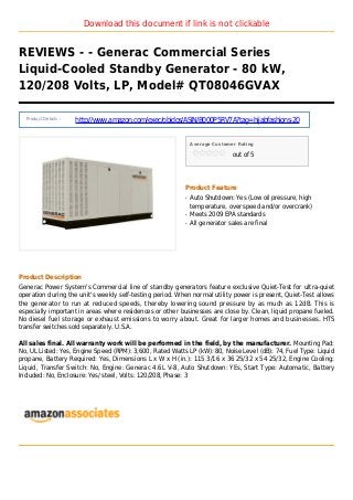 Download this document if link is not clickable
REVIEWS - - Generac Commercial Series
Liquid-Cooled Standby Generator - 80 kW,
120/208 Volts, LP, Model# QT08046GVAX
Product Details :
http://www.amazon.com/exec/obidos/ASIN/B000P5RV7A?tag=hijabfashions-20
Average Customer Rating
out of 5
Product Feature
Auto Shutdown: Yes (Low oil pressure, highq
temperature, over speed and/or overcrank)
Meets 2009 EPA standardsq
All generator sales are finalq
Product Description
Generac Power System's Commercial line of standby generators feature exclusive Quiet-Test for ultra-quiet
operation during the unit's weekly self-testing period. When normal utility power is present, Quiet-Test allows
the generator to run at reduced speeds, thereby lowering sound pressure by as much as 12dB. This is
especially important in areas where residences or other businesses are close by. Clean, liquid propane fueled.
No diesel fuel storage or exhaust emissions to worry about. Great for larger homes and businesses. HTS
transfer switches sold separately. U.S.A.
All sales final. All warranty work will be performed in the field, by the manufacturer. Mounting Pad:
No, UL Listed: Yes, Engine Speed (RPM): 3,600, Rated Watts LP (kW): 80, Noise Level (dB): 74, Fuel Type: Liquid
propane, Battery Required: Yes, Dimensions L x W x H (in.): 115 3/16 x 36 25/32 x 54 25/32, Engine Cooling:
Liquid, Transfer Switch: No, Engine: Generac 4.6L V-8, Auto Shutdown: YEs, Start Type: Automatic, Battery
Included: No, Enclosure: Yes/ steel, Volts: 120/208, Phase: 3
 