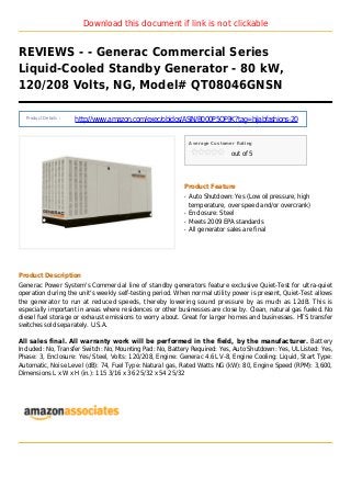 Download this document if link is not clickable
REVIEWS - - Generac Commercial Series
Liquid-Cooled Standby Generator - 80 kW,
120/208 Volts, NG, Model# QT08046GNSN
Product Details :
http://www.amazon.com/exec/obidos/ASIN/B000P5QF9K?tag=hijabfashions-20
Average Customer Rating
out of 5
Product Feature
Auto Shutdown: Yes (Low oil pressure, highq
temperature, over speed and/or overcrank)
Enclosure: Steelq
Meets 2009 EPA standardsq
All generator sales are finalq
Product Description
Generac Power System's Commercial line of standby generators feature exclusive Quiet-Test for ultra-quiet
operation during the unit's weekly self-testing period. When normal utility power is present, Quiet-Test allows
the generator to run at reduced speeds, thereby lowering sound pressure by as much as 12dB. This is
especially important in areas where residences or other businesses are close by. Clean, natural gas fueled. No
diesel fuel storage or exhaust emissions to worry about. Great for larger homes and businesses. HTS transfer
switches sold separately. U.S.A.
All sales final. All warranty work will be performed in the field, by the manufacturer. Battery
Included: No, Transfer Switch: No, Mounting Pad: No, Battery Required: Yes, Auto Shutdown: Yes, UL Listed: Yes,
Phase: 3, Enclosure: Yes/ Steel, Volts: 120/208, Engine: Generac 4.6L V-8, Engine Cooling: Liquid, Start Type:
Automatic, Noise Level (dB): 74, Fuel Type: Natural gas, Rated Watts NG (kW): 80, Engine Speed (RPM): 3,600,
Dimensions L x W x H (in.): 115 3/16 x 36 25/32 x 54 25/32
 