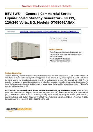 Download this document if link is not clickable
REVIEWS - - Generac Commercial Series
Liquid-Cooled Standby Generator - 80 kW,
120/240 Volts, NG, Model# QT08046ANAX
Product Details :
http://www.amazon.com/exec/obidos/ASIN/B000P5RV70?tag=hijabfashions-20
Average Customer Rating
out of 5
Product Feature
Auto Shutdown: Yes (Low oil pressure, highq
temperature, over speed and/or overcrank)
Enclosure: Steelq
Meets 2009 EPA standardsq
All generator sales are finalq
Product Description
Generac Power System's Commercial line of standby generators feature exclusive Quiet-Test for ultra-quiet
operation during the unit's weekly self-testing period. When normal utility power is present, Quiet-Test allows
the generator to run at reduced speeds, thereby lowering sound pressure by as much as 12dB. This is
especially important in areas where residences or other businesses are close by. Clean, natural gas fueled. No
diesel fuel storage or exhaust emissions to worry about. Great for larger homes and businesses. HTS transfer
switches sold separately. U.S.A.
All sales final. All warranty work will be performed in the field, by the manufacturer. Enclosure: Yes/
Steel, Auto Shutdown: Yes, Engine: Generac 4.6L V-8, Volts: 120/240, Transfer Switch: No, Fuel Type: Natural
gas, UL Listed: Yes, Rated Watts NG (kW): 80, Battery Included: No, Engine Speed (RPM): 3,600, Phase: 1,
Engine Cooling: Liquid, Battery Required: Yes, Start Type: Automatic, Noise Level (dB): 74, Mounting Pad: No,
Dimensions L x W x H (in.): 115 3/16 x 36 25/32 x 54 25/32
 