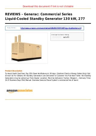 Download this document if link is not clickable
REVIEWS - Generac: Commercial Series
Liquid-Cooled Standby Generator 130 kW, 277
Product Details :
http://www.amazon.com/exec/obidos/ASIN/B0074IFKWE?tag=hijabfashions-20
Average Customer Rating
out of 5
Product Description
To Avoid Credit Card Fees. Pay 25% Down And Balance in 30 days. (Cashiers Check or Money Orders Only) Get :
(E-mail Us For Details) All Standby Generators are Delivered to Customer Via Flat Bed Trailer. No Standby
Generators may be picked up From Dealer Location. Must be delivered. Factory Shipped — Delivery Time:
32-37 Business Days Print Manual: Overview Generac Power System's commercial line of stand
 