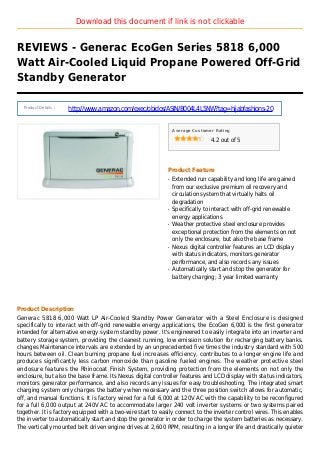 Download this document if link is not clickable
REVIEWS - Generac EcoGen Series 5818 6,000
Watt Air-Cooled Liquid Propane Powered Off-Grid
Standby Generator
Product Details :
http://www.amazon.com/exec/obidos/ASIN/B004L4L5NW?tag=hijabfashions-20
Average Customer Rating
4.2 out of 5
Product Feature
Extended run capability and long life are gainedq
from our exclusive premium oil recovery and
circulation system that virtually halts oil
degradation
Specifically to interact with off-grid renewableq
energy applications
Weather protective steel enclosure providesq
exceptional protection from the elements on not
only the enclosure, but also the base frame
Nexus digital controller features an LCD displayq
with status indicators, monitors generator
performance, and also records any issues
Automatically start and stop the generator forq
battery charging; 3 year limited warranty
Product Description
Generac 5818 6,000 Watt LP Air-Cooled Standby Power Generator with a Steel Enclosure is designed
specifically to interact with off-grid renewable energy applications, the EcoGen 6,000 is the first generator
intended for alternative energy system standby power. It's engineered to easily integrate into an inverter and
battery storage system, providing the cleanest running, low emission solution for recharging battery banks.
changes Maintenance intervals are extended by an unprecedented five times the industry standard with 500
hours between oil. Clean burning propane fuel increases efficiency, contributes to a longer engine life and
produces significantly less carbon monoxide than gasoline fueled engines. The weather protective steel
enclosure features the Rhinocoat Finish System, providing protection from the elements on not only the
enclosure, but also the base frame. Its Nexus digital controller features and LCD display with status indicators,
monitors generator performance, and also records any issues for easy troubleshooting. The integrated smart
charging system only charges the battery when necessary and the three position switch allows for automatic,
off, and manual functions. It is factory wired for a full 6,000 at 120V AC with the capability to be reconfigured
for a full 6,000 output at 240V AC to accommodate larger 240 volt inverter systems or two systems paired
together. It is factory equipped with a two-wire start to easily connect to the inverter control wires. This enables
the inverter to automatically start and stop the generator in order to charge the system batteries as necessary.
The vertically mounted belt driven engine drives at 2,600 RPM, resulting in a longer life and drastically quieter
 