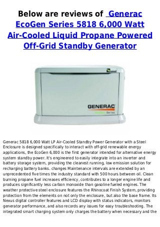 Below are reviews of Generac
EcoGen Series 5818 6,000 Watt
Air-Cooled Liquid Propane Powered
Off-Grid Standby Generator
Generac 5818 6,000 Watt LP Air-Cooled Standby Power Generator with a Steel
Enclosure is designed specifically to interact with off-grid renewable energy
applications, the EcoGen 6,000 is the first generator intended for alternative energy
system standby power. It's engineered to easily integrate into an inverter and
battery storage system, providing the cleanest running, low emission solution for
recharging battery banks. changes Maintenance intervals are extended by an
unprecedented five times the industry standard with 500 hours between oil. Clean
burning propane fuel increases efficiency, contributes to a longer engine life and
produces significantly less carbon monoxide than gasoline fueled engines. The
weather protective steel enclosure features the Rhinocoat Finish System, providing
protection from the elements on not only the enclosure, but also the base frame. Its
Nexus digital controller features and LCD display with status indicators, monitors
generator performance, and also records any issues for easy troubleshooting. The
integrated smart charging system only charges the battery when necessary and the
 