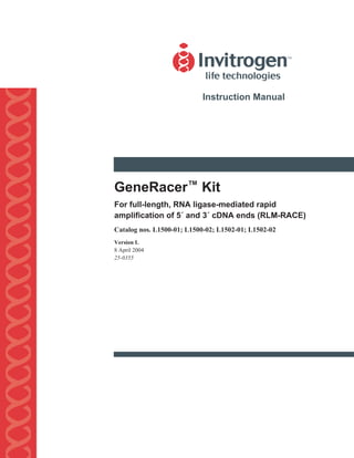 Instruction Manual




GeneRacer™ Kit
For full-length, RNA ligase-mediated rapid
amplification of 5´ and 3´ cDNA ends (RLM-RACE)
Catalog nos. L1500-01; L1500-02; L1502-01; L1502-02
Version L
8 April 2004
25-0355
 
