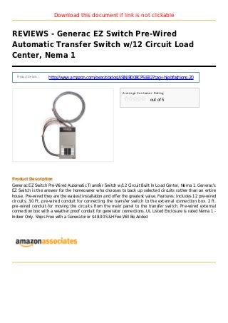 Download this document if link is not clickable
REVIEWS - Generac EZ Switch Pre-Wired
Automatic Transfer Switch w/12 Circuit Load
Center, Nema 1
Product Details :
http://www.amazon.com/exec/obidos/ASIN/B008CPSEB2?tag=hijabfashions-20
Average Customer Rating
out of 5
Product Description
Generac EZ Switch Pre-Wired Automatic Transfer Switch w/12 Circuit Built In Load Center, Nema 1. Generac's
EZ Switch is the answer for the homeowner who chooses to back up selected circuits rather than an entire
house. Pre-wired they are the easiest installation and offer the greatest value. Features: Includes 12 pre-wired
circuits. 30 Ft. pre-wired conduit for connecting the transfer switch to the external connection box. 2 ft.
pre-wired conduit for moving the circuits from the main panel to the transfer switch. Pre-wired external
connection box with a weather proof conduit for generator connections. UL Listed Enclosure is rated Nema 1 -
Indoor Only. Ships Free with a Generator or $48.00 S&H Fee Will Be Added
 