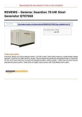 Download this document if link is not clickable
REVIEWS - Generac Guardian 70 kW Steel
Generator QT07068
Product Details :
http://www.amazon.com/exec/obidos/ASIN/B003HYD9GS?tag=hijabfashions-20
Average Customer Rating
out of 5
Product Description
Innovative design and fully prototype tested ? UL2200 Listed ? Solid state frequency compensated voltage
regulator ? Dynamic and static battery charger ? Sound attenuated acoustically designed enclosure ? Quiet test
for low noise level exercise ? Acoustically designed engine cooling system ? High flow low noise factory
engineered exhaust system ? State of the art digital control system with R100 digital control panel
 
